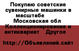 Покупаю советские сувенирные машинки в масштабе 1:43. - Московская обл. Коллекционирование и антиквариат » Другое   